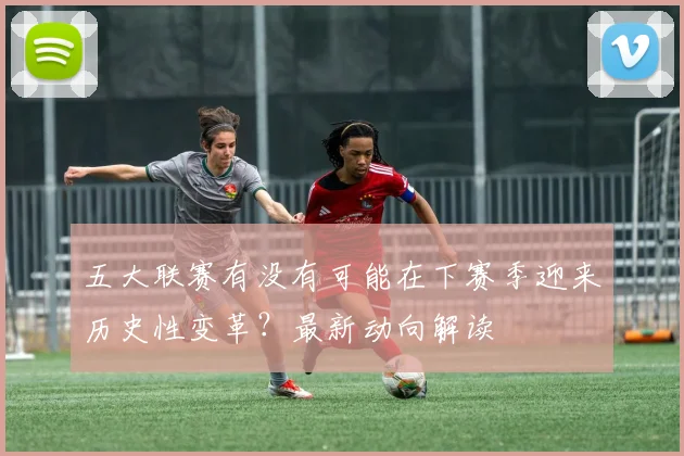 五大联赛有没有可能在下赛季迎来历史性变革？最新动向解读