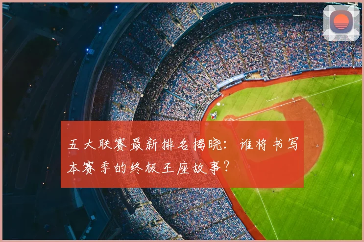 五大联赛最新排名揭晓：谁将书写本赛季的终极王座故事？