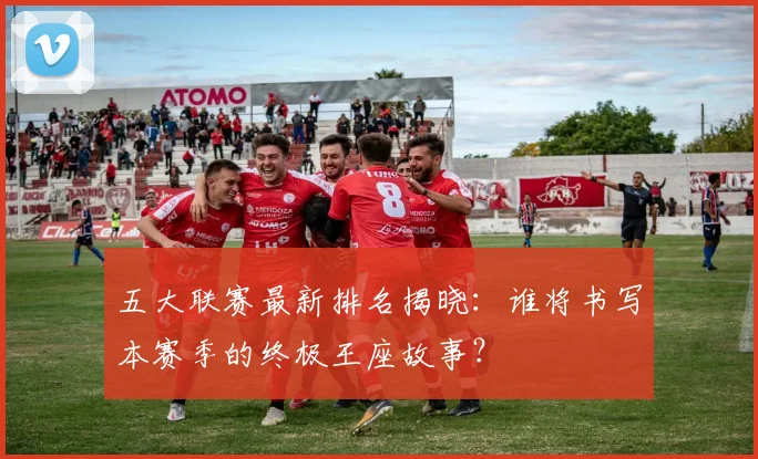 五大联赛最新排名揭晓：谁将书写本赛季的终极王座故事？