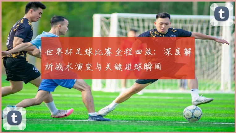 世界杯足球比赛全程回放:深度解析战术演变与关键进球瞬间