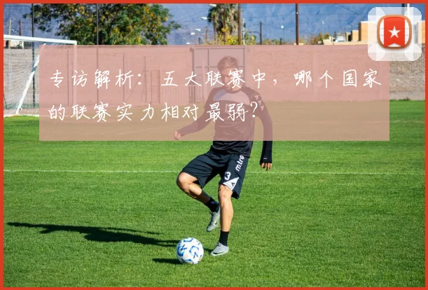 专访解析：五大联赛中，哪个国家的联赛实力相对最弱？
