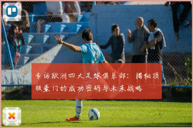 专访欧洲四大足球俱乐部：揭秘顶级豪门的成功密码与未来战略
