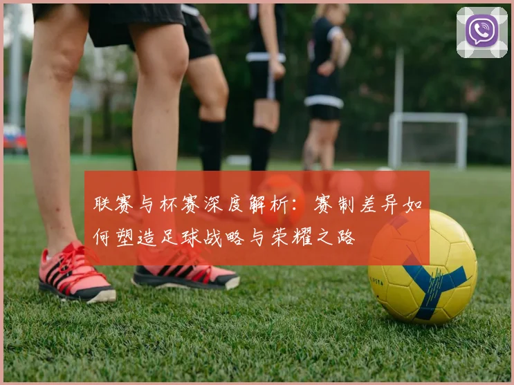 联赛与杯赛深度解析：赛制差异如何塑造足球战略与荣耀之路