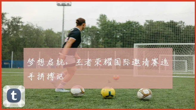梦想启航，王者荣耀国际邀请赛选手拼搏记