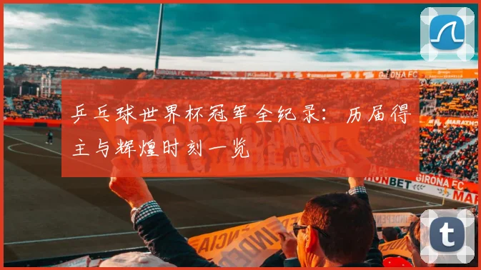 乒乓球世界杯冠军全纪录：历届得主与辉煌时刻一览