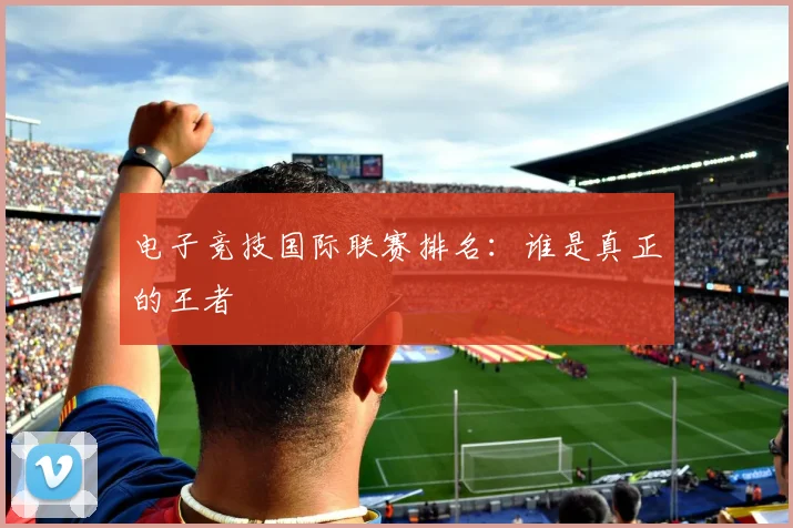 电子竞技国际联赛排名：谁是真正的王者