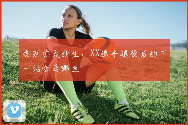 告别亦是新生，XX选手退役后的下一站会是哪里