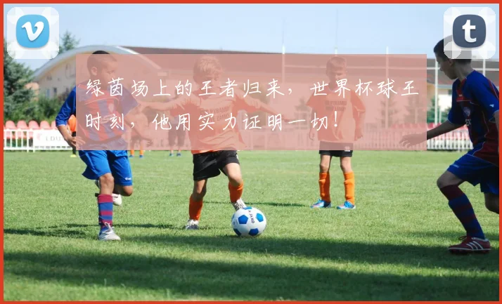 绿茵场上的王者归来,世界杯球王时刻,他用实力证明一切!